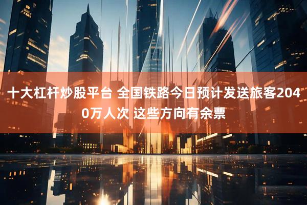 十大杠杆炒股平台 全国铁路今日预计发送旅客2040万人次 这些方向有余票