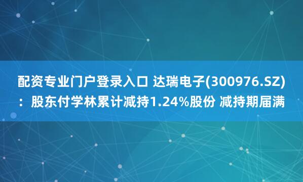 配资专业门户登录入口 达瑞电子(300976.SZ)：股东付学林累计减持1.24%股份 减持期届满