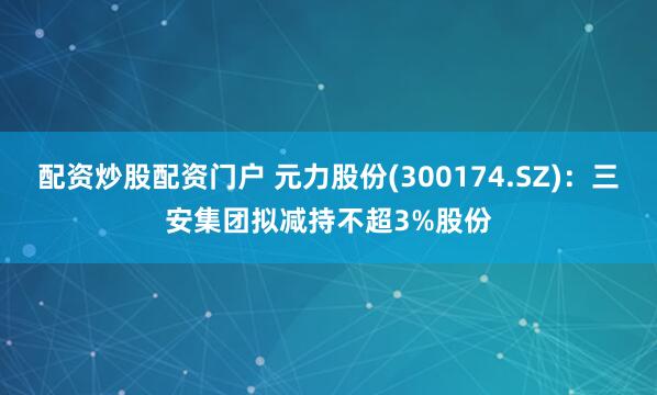 配资炒股配资门户 元力股份(300174.SZ)：三安集团拟减持不超3%股份