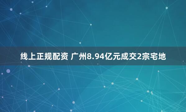 线上正规配资 广州8.94亿元成交2宗宅地