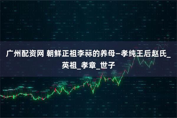 广州配资网 朝鲜正祖李祘的养母—孝纯王后赵氏_英祖_孝章_世子