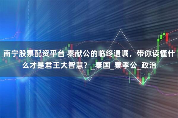 南宁股票配资平台 秦献公的临终遗嘱，带你读懂什么才是君王大智慧？_秦国_秦孝公_政治