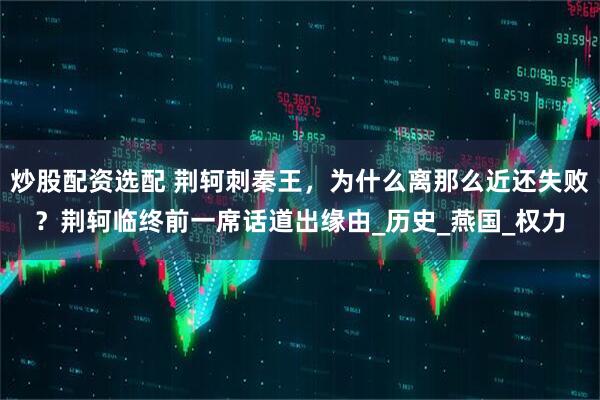 炒股配资选配 荆轲刺秦王，为什么离那么近还失败？荆轲临终前一席话道出缘由_历史_燕国_权力