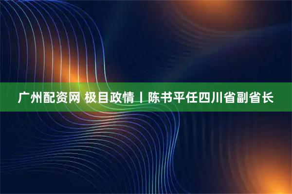 广州配资网 极目政情丨陈书平任四川省副省长