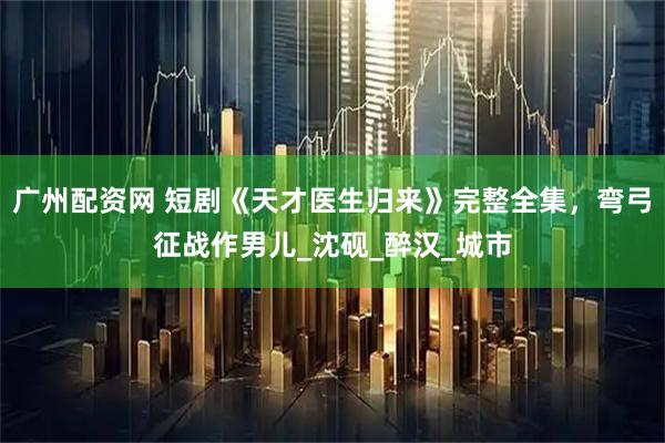 广州配资网 短剧《天才医生归来》完整全集，弯弓征战作男儿_沈砚_醉汉_城市