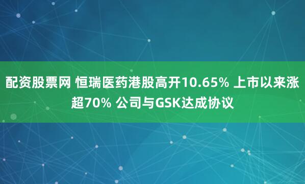 配资股票网 恒瑞医药港股高开10.65% 上市以来涨超70% 公司与GSK达成协议
