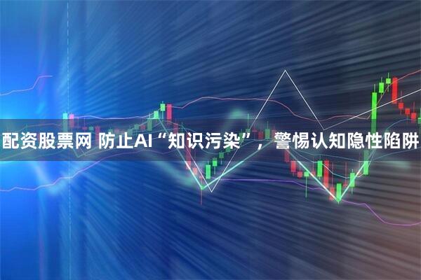 配资股票网 防止AI“知识污染”，警惕认知隐性陷阱