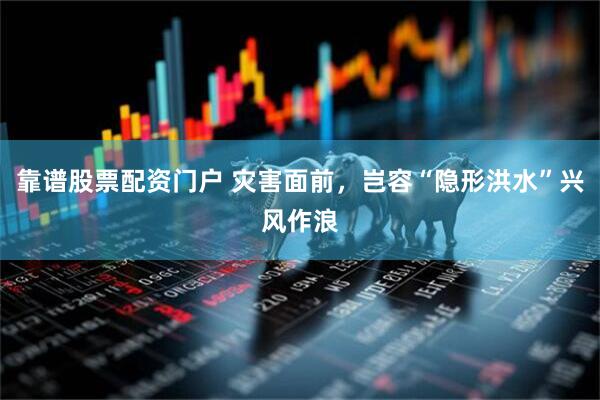 靠谱股票配资门户 灾害面前，岂容“隐形洪水”兴风作浪
