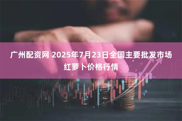 广州配资网 2025年7月23日全国主要批发市场红萝卜价格行情