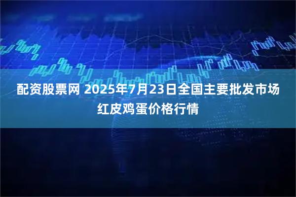 配资股票网 2025年7月23日全国主要批发市场红皮鸡蛋价格行情