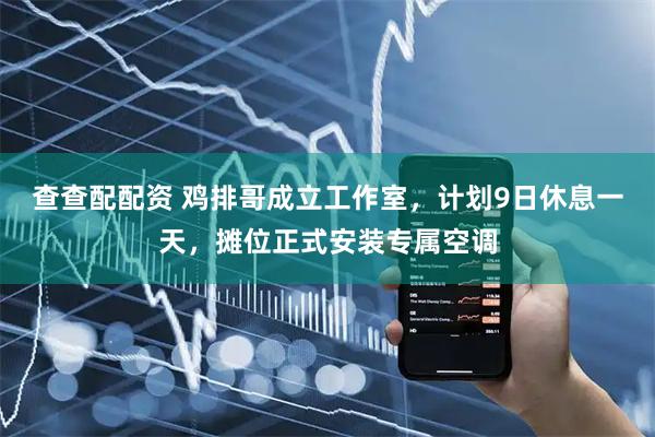 查查配配资 鸡排哥成立工作室，计划9日休息一天，摊位正式安装专属空调