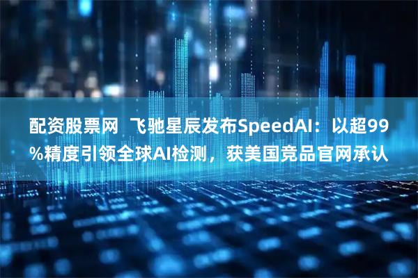 配资股票网 飞驰星辰发布SpeedAI:以超99%精度引领全球AI检测,获美国竞品官网承认