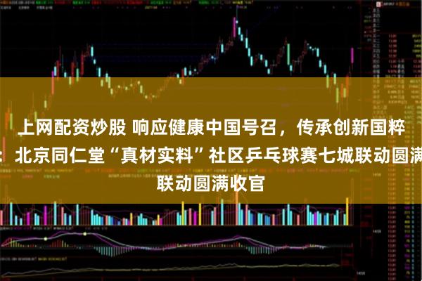 上网配资炒股 响应健康中国号召，传承创新国粹经典：北京同仁堂“真材实料”社区乒乓球赛七城联动圆满收官