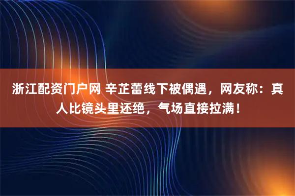 浙江配资门户网 辛芷蕾线下被偶遇，网友称：真人比镜头里还绝，气场直接拉满！