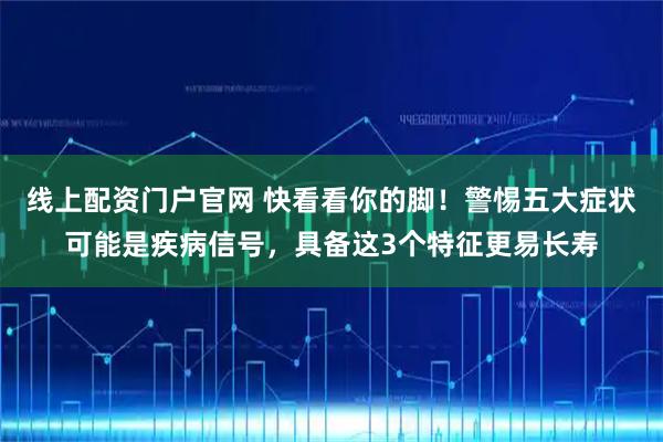 线上配资门户官网 快看看你的脚！警惕五大症状可能是疾病信号，具备这3个特征更易长寿