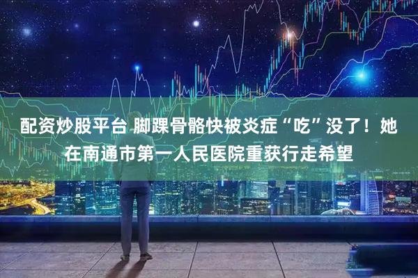 配资炒股平台 脚踝骨骼快被炎症“吃”没了！她在南通市第一人民医院重获行走希望