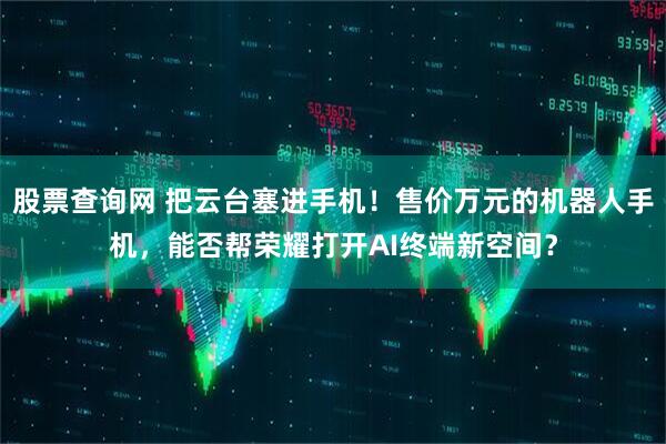 股票查询网 把云台塞进手机！售价万元的机器人手机，能否帮荣耀打开AI终端新空间？